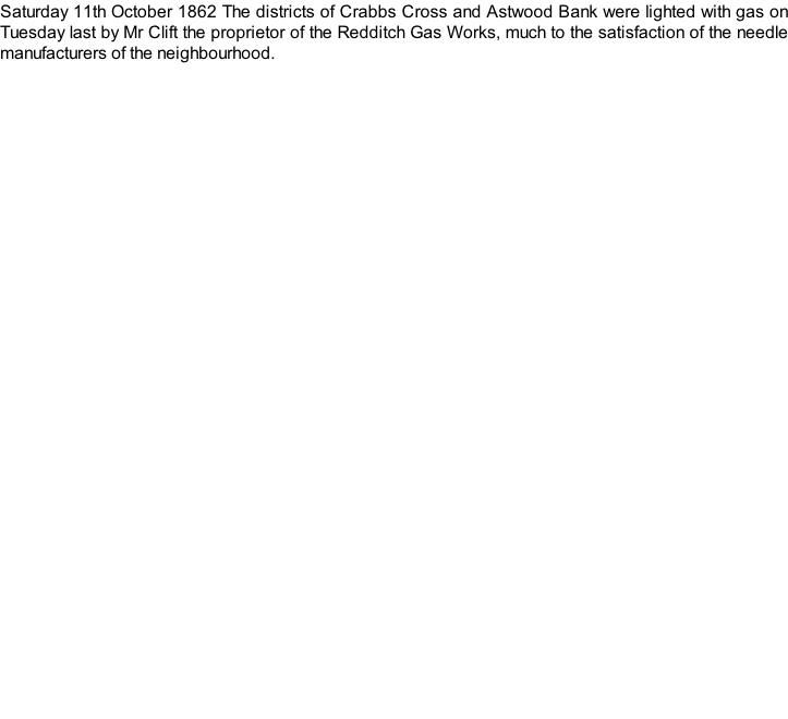Saturday 11th October 1862 The districts of Crabbs Cross and Astwood Bank were lighted with gas on Tuesday last by Mr Clift the proprietor of the Redditch Gas Works, much to the satisfaction of the needle manufacturers of the neighbourhood.