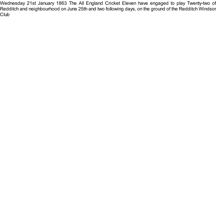 Wednesday 21st January 1863 The All England Cricket Eleven have engaged to play Twenty-two of Redditch and neighbourhood on June 25th and two following days, on the ground of the Redditch Windsor Club