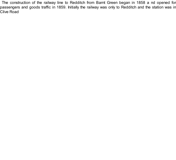 The construction of the railway line to Redditch from Barnt Green began in 1858 a nd opened for passengers and goods traffic in 1859. Initially the railway was only to Redditch and the station was in Clive Road