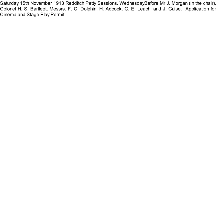 Saturday 15th November 1913 Redditch Petty Sessions. WednesdayBefore Mr J. Morgan (in the chair), Colonel H. S. Bartleet, Messrs. F. C. Dolphin, H. Adcock, G. E. Leach, and J. Guise.  Application for Cinema and Stage Play Permit