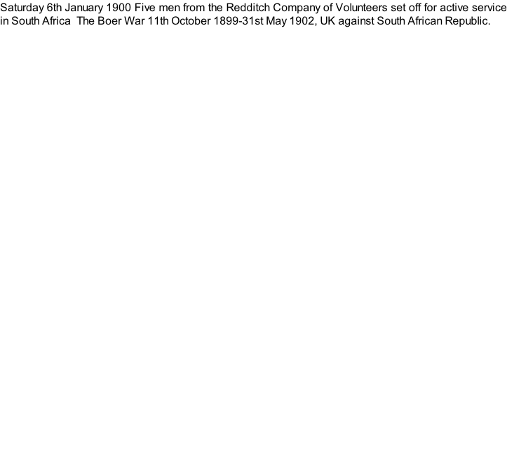 Saturday 6th January 1900 Five men from the Redditch Company of Volunteers set off for active service in South Africa  The Boer War 11th October 1899-31st May 1902, UK against South African Republic.