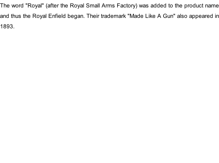 The word "Royal" (after the Royal Small Arms Factory) was added to the product name and thus the&nbsp;Royal Enfield&nbsp;began. Their trademark "Made Like A Gun" also appeared in 1893.