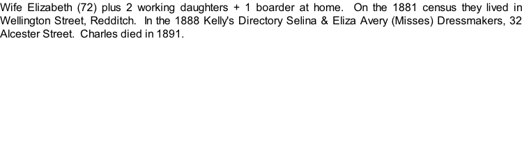 Wife Elizabeth (72) plus 2 working daughters + 1 boarder at home.  On the 1881 census they lived in Wellington Street, Redditch.  In the 1888 Kelly's Directory Selina & Eliza Avery (Misses) Dressmakers, 32 Alcester Street.  Charles died in 1891.