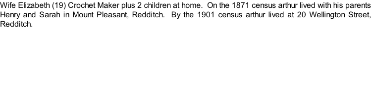Wife Elizabeth (19) Crochet Maker plus 2 children at home.  On the 1871 census arthur lived with his parents Henry and Sarah in Mount Pleasant, Redditch.  By the 1901 census arthur lived at 20 Wellington Street, Redditch.