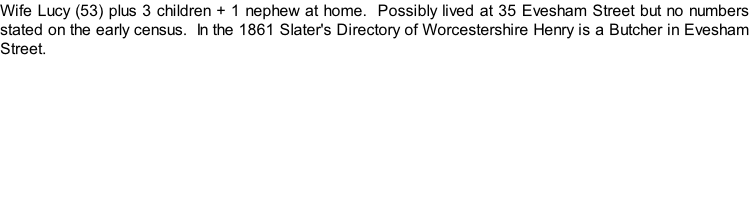 Wife Lucy (53) plus 3 children + 1 nephew at home.  Possibly lived at 35 Evesham Street but no numbers stated on the early census.  In the 1861 Slater's Directory of Worcestershire Henry is a Butcher in Evesham Street.