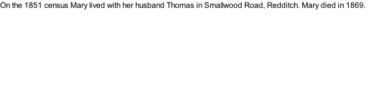 On the 1851 census Mary lived with her husband Thomas in Smallwood Road, Redditch. Mary died in 1869.