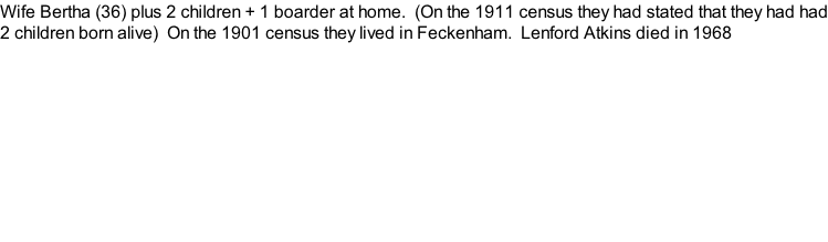 Wife Bertha (36) plus 2 children + 1 boarder at home.  (On the 1911 census they had stated that they had had 2 children born alive)  On the 1901 census they lived in Feckenham.  Lenford Atkins died in 1968