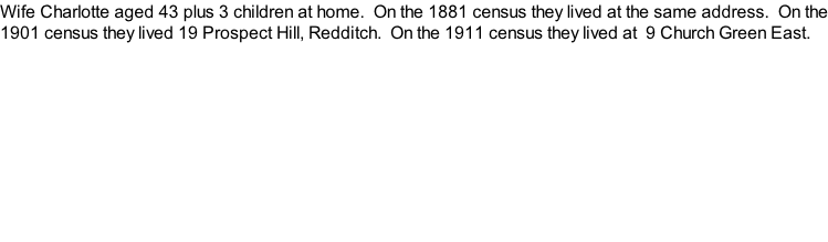 Wife Charlotte aged 43 plus 3 children at home.  On the 1881 census they lived at the same address.  On the 1901 census they lived 19 Prospect Hill, Redditch.  On the 1911 census they lived at  9 Church Green East.