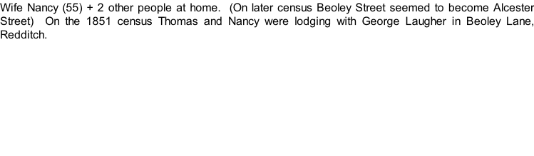 Wife Nancy (55) + 2 other people at home.  (On later census Beoley Street seemed to become Alcester Street)  On the 1851 census Thomas and Nancy were lodging with George Laugher in Beoley Lane, Redditch.