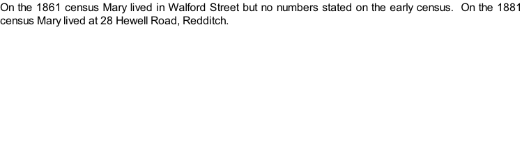 On the 1861 census Mary lived in Walford Street but no numbers stated on the early census.  On the 1881 census Mary lived at 28 Hewell Road, Redditch.