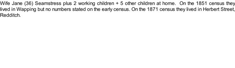 Wife Jane (36) Seamstress plus 2 working children + 5 other children at home.  On the 1851 census they lived in Wapping but no numbers stated on the early census. On the 1871 census they lived in Herbert Street, Redditch.