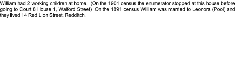 William had 2 working children at home.  (On the 1901 census the enumerator stopped at this house before going to Court 8 House 1, Walford Street)  On the 1891 census William was married to Leonora (Pool) and they lived 14 Red Lion Street, Redditch.