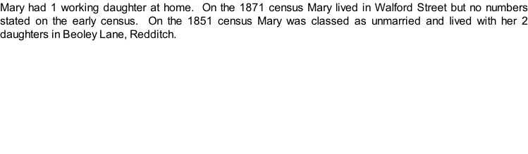 Mary had 1 working daughter at home.  On the 1871 census Mary lived in Walford Street but no numbers stated on the early census.  On the 1851 census Mary was classed as unmarried and lived with her 2 daughters in Beoley Lane, Redditch.