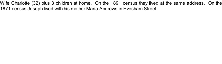 Wife Charlotte (32) plus 3 children at home.  On the 1891 census they lived at the same address.  On the 1871 census Joseph lived with his mother Maria Andrews in Evesham Street.