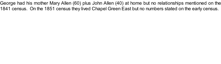 George had his mother Mary Allen (60) plus John Allen (40) at home but no relationships mentioned on the 1841 census.  On the 1851 census they lived Chapel Green East but no numbers stated on the early census.