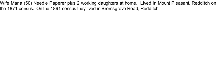 Wife Maria (50) Needle Paperer plus 2 working daughters at home.  Lived in Mount Pleasant, Redditch on the 1871 census.  On the 1891 census they lived in Bromsgrove Road, Redditch