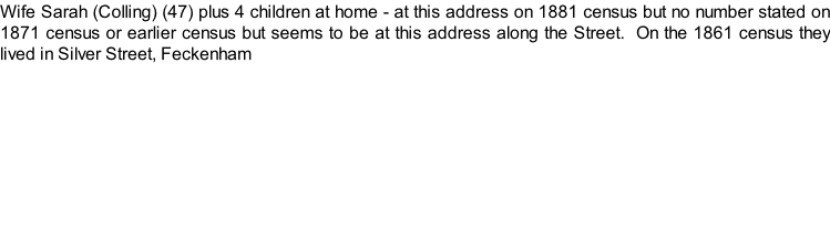 Wife Sarah (Colling) (47) plus 4 children at home - at this address on 1881 census but no number stated on 1871 census or earlier census but seems to be at this address along the Street.  On the 1861 census they lived in Silver Street, Feckenham