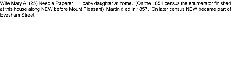 Wife Mary A. (25) Needle Paperer + 1 baby daughter at home.  (On the 1851 census the enumerator finished at this house along NEW before Mount Pleasant)  Martin died in 1857.  On later census NEW became part of Evesham Street.