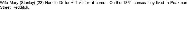 Wife Mary (Stanley) (22) Needle Driller + 1 visitor at home.  On the 1861 census they lived in Peakman Street, Redditch.