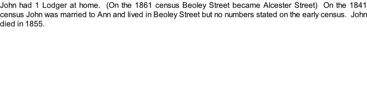 John had 1 Lodger at home.  (On the 1861 census Beoley Street became Alcester Street)  On the 1841 census John was married to Ann and lived in Beoley Street but no numbers stated on the early census.  John died in 1855.