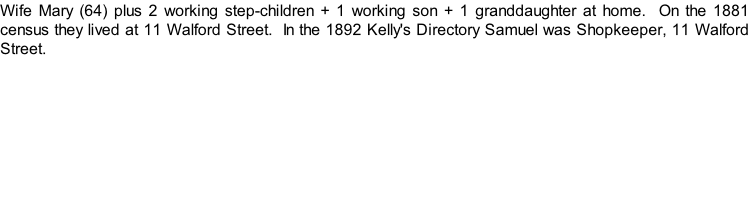 Wife Mary (64) plus 2 working step-children + 1 working son + 1 granddaughter at home.  On the 1881 census they lived at 11 Walford Street.  In the 1892 Kelly's Directory Samuel was Shopkeeper, 11 Walford Street.