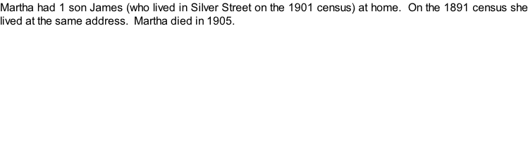 Martha had 1 son James (who lived in Silver Street on the 1901 census) at home.  On the 1891 census she lived at the same address.  Martha died in 1905.