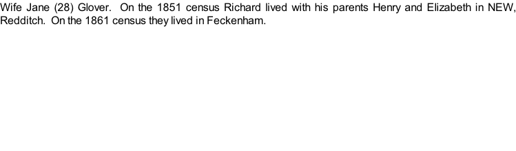 Wife Jane (28) Glover.  On the 1851 census Richard lived with his parents Henry and Elizabeth in NEW, Redditch.  On the 1861 census they lived in Feckenham.