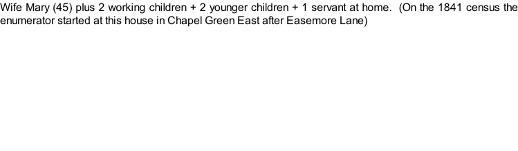 Wife Mary (45) plus 2 working children + 2 younger children + 1 servant at home.  (On the 1841 census the enumerator started at this house in Chapel Green East after Easemore Lane)