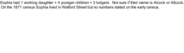 Sophia had 1 working daughter + 4 younger children + 3 lodgers.  Not sure if their name is Alcock or Allcock.  On the 1871 census Sophia lived in Walford Street but no numbers stated on the early census.