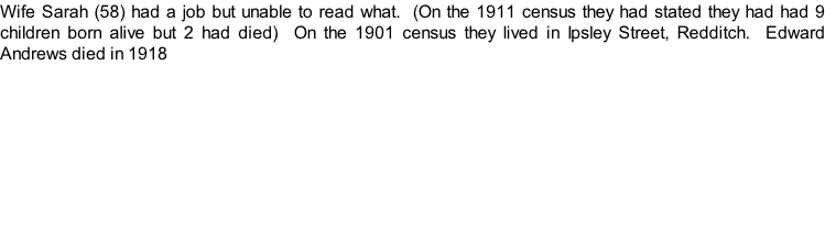Wife Sarah (58) had a job but unable to read what.  (On the 1911 census they had stated they had had 9 children born alive but 2 had died)  On the 1901 census they lived in Ipsley Street, Redditch.  Edward Andrews died in 1918