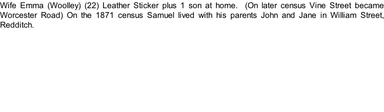 Wife Emma (Woolley) (22) Leather Sticker plus 1 son at home.  (On later census Vine Street became Worcester Road) On the 1871 census Samuel lived with his parents John and Jane in William Street, Redditch.