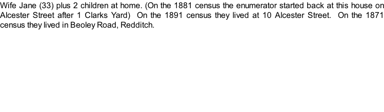 Wife Jane (33) plus 2 children at home. (On the 1881 census the enumerator started back at this house on Alcester Street after 1 Clarks Yard)  On the 1891 census they lived at 10 Alcester Street.  On the 1871 census they lived in Beoley Road, Redditch.
