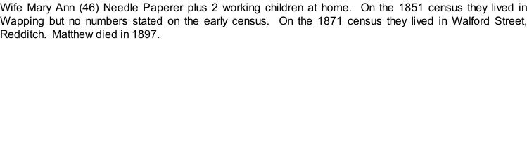 Wife Mary Ann (46) Needle Paperer plus 2 working children at home.  On the 1851 census they lived in Wapping but no numbers stated on the early census.  On the 1871 census they lived in Walford Street, Redditch.  Matthew died in 1897.