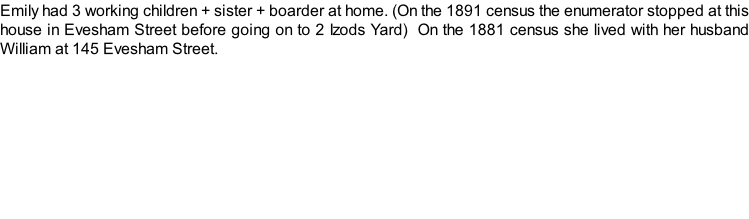 Emily had 3 working children + sister + boarder at home. (On the 1891 census the enumerator stopped at this house in Evesham Street before going on to 2 Izods Yard)  On the 1881 census she lived with her husband William at 145 Evesham Street.