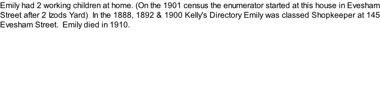 Emily had 2 working children at home. (On the 1901 census the enumerator started at this house in Evesham Street after 2 Izods Yard)  In the 1888, 1892 & 1900 Kelly's Directory Emily was classed Shopkeeper at 145 Evesham Street.  Emily died in 1910.