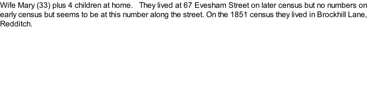 Wife Mary (33) plus 4 children at home.   They lived at 67 Evesham Street on later census but no numbers on early census but seems to be at this number along the street. On the 1851 census they lived in Brockhill Lane, Redditch.