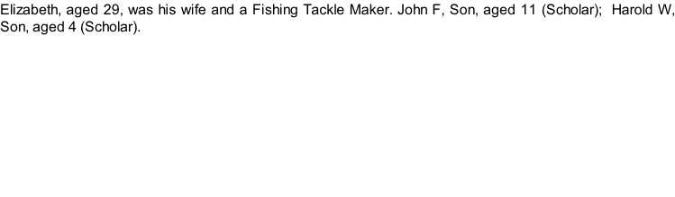 Elizabeth, aged 29, was his wife and a Fishing Tackle Maker. John F, Son, aged 11 (Scholar);  Harold W, Son, aged 4 (Scholar).