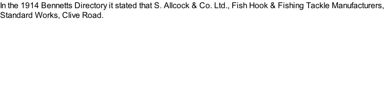 In the 1914 Bennetts Directory it stated that S. Allcock & Co. Ltd., Fish Hook & Fishing Tackle Manufacturers, Standard Works, Clive Road.