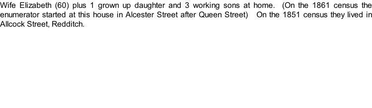 Wife Elizabeth (60) plus 1 grown up daughter and 3 working sons at home.  (On the 1861 census the enumerator started at this house in Alcester Street after Queen Street)   On the 1851 census they lived in Allcock Street, Redditch.