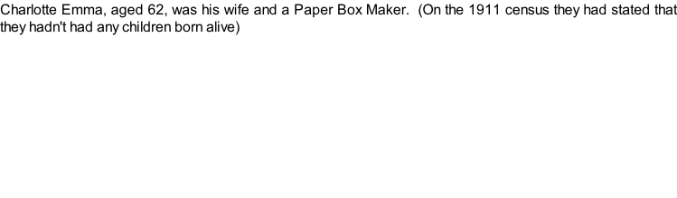Charlotte Emma, aged 62, was his wife and a Paper Box Maker.  (On the 1911 census they had stated that they hadn't had any children born alive)