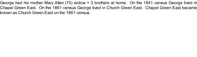 George had his mother Mary Allen (70) widow + 3 brothers at home.  On the 1841 census George lived in Chapel Green East.  On the 1861 census George lived in Church Green East.  Chapel Green East became known as Church Green East on the 1861 census.