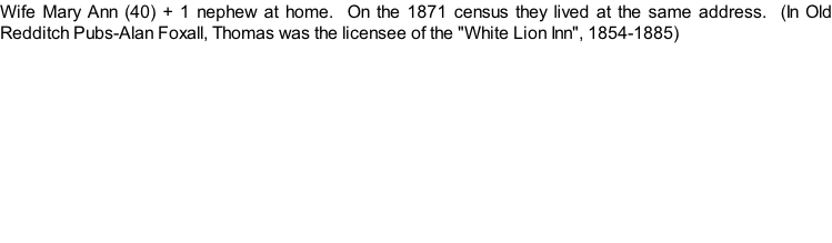 Wife Mary Ann (40) + 1 nephew at home.  On the 1871 census they lived at the same address.  (In Old Redditch Pubs-Alan Foxall, Thomas was the licensee of the "White Lion Inn", 1854-1885)
