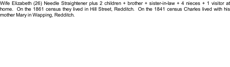 Wife Elizabeth (26) Needle Straightener plus 2 children + brother + sister-in-law + 4 nieces + 1 visitor at home.  On the 1861 census they lived in Hill Street, Redditch.  On the 1841 census Charles lived with his mother Mary in Wapping, Redditch.