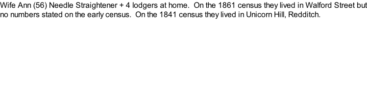 Wife Ann (56) Needle Straightener + 4 lodgers at home.  On the 1861 census they lived in Walford Street but no numbers stated on the early census.  On the 1841 census they lived in Unicorn Hill, Redditch.