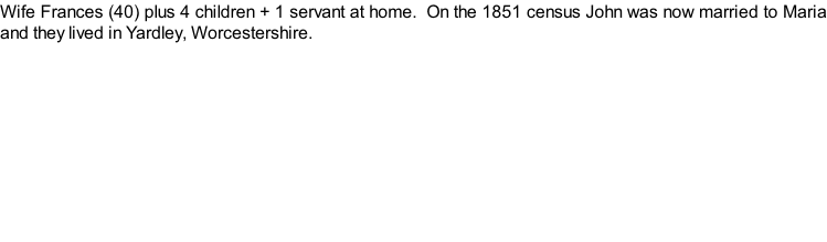 Wife Frances (40) plus 4 children + 1 servant at home.  On the 1851 census John was now married to Maria and they lived in Yardley, Worcestershire.