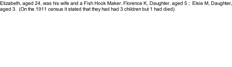 Elizabeth, aged 24, was his wife and a Fish Hook Maker. Florence K, Daughter, aged 5 ;  Elsie M, Daughter, aged 3.  (On the 1911 census it stated that they had had 3 children but 1 had died)