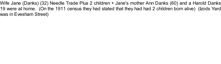 Wife Jane (Danks) (32) Needle Trade Plus 2 children + Jane's mother Ann Danks (60) and a Harold Danks 19 were at home.  (On the 1911 census they had stated that they had had 2 children born alive)  (Izods Yard was in Evesham Street)