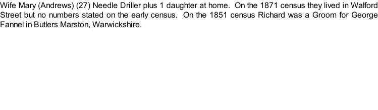 Wife Mary (Andrews) (27) Needle Driller plus 1 daughter at home.  On the 1871 census they lived in Walford Street but no numbers stated on the early census.  On the 1851 census Richard was a Groom for George Fannel in Butlers Marston, Warwickshire.