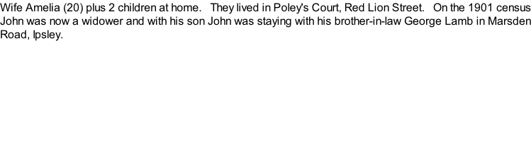 Wife Amelia (20) plus 2 children at home.   They lived in Poley's Court, Red Lion Street.   On the 1901 census John was now a widower and with his son John was staying with his brother-in-law George Lamb in Marsden Road, Ipsley.