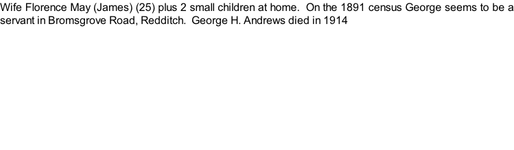 Wife Florence May (James) (25) plus 2 small children at home.  On the 1891 census George seems to be a servant in Bromsgrove Road, Redditch.  George H. Andrews died in 1914